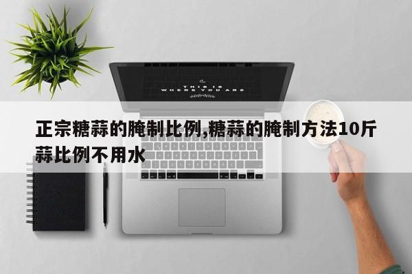 正宗糖蒜的腌制比例,糖蒜的腌制方法10斤蒜比例不用水