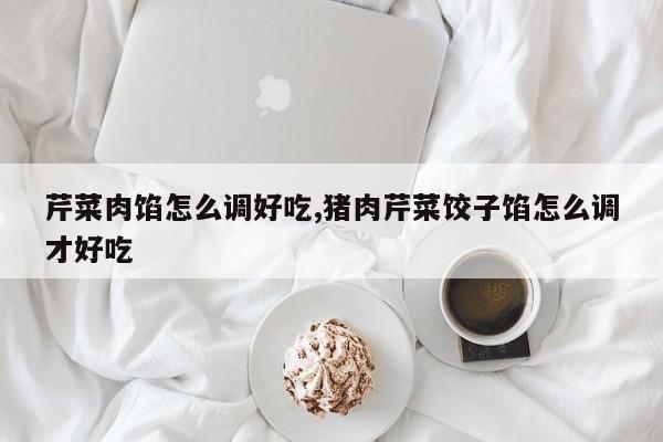 芹菜肉馅怎么调好吃,猪肉芹菜饺子馅怎么调才好吃