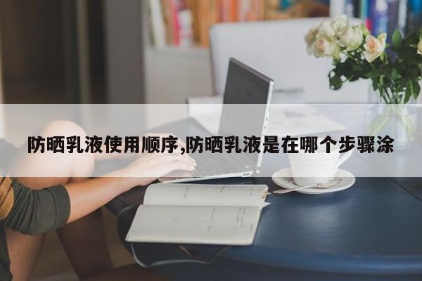 防晒乳液使用顺序,防晒乳液是在哪个步骤涂