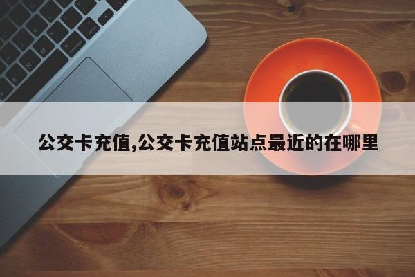 公交卡充值,公交卡充值站点最近的在哪里