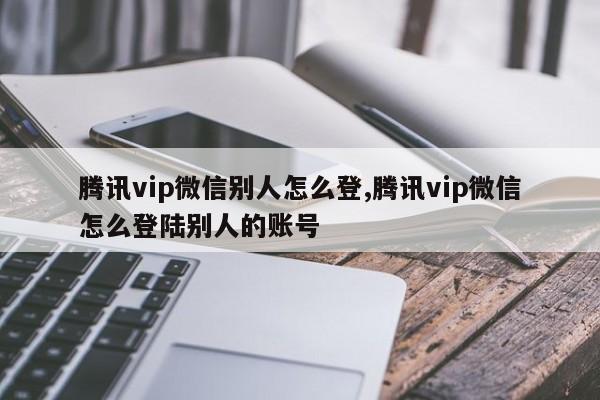 腾讯vip微信别人怎么登,腾讯vip微信怎么登陆别人的账号