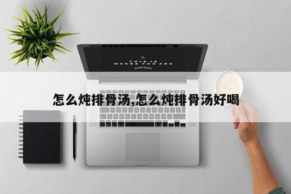 怎么炖排骨汤,怎么炖排骨汤好喝