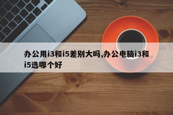 办公用i3和i5差别大吗,办公电脑i3和i5选哪个好