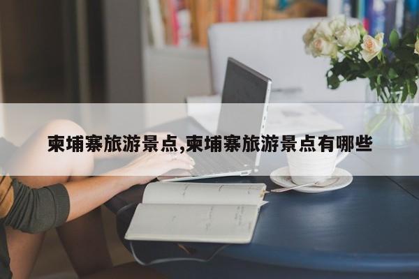 柬埔寨旅游景点,柬埔寨旅游景点有哪些