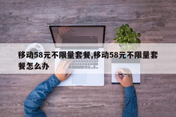 移动58元不限量套餐,移动58元不限量套餐怎么办