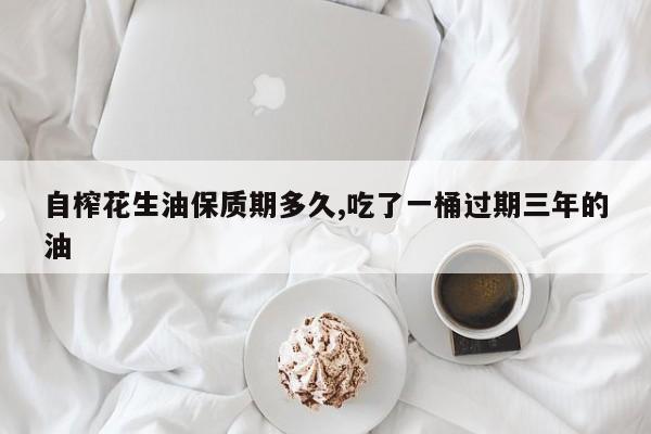 自榨花生油保质期多久,吃了一桶过期三年的油