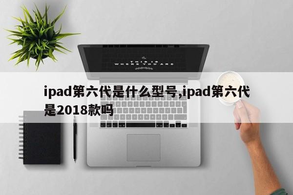 ipad第六代是什么型号,ipad第六代是2018款吗