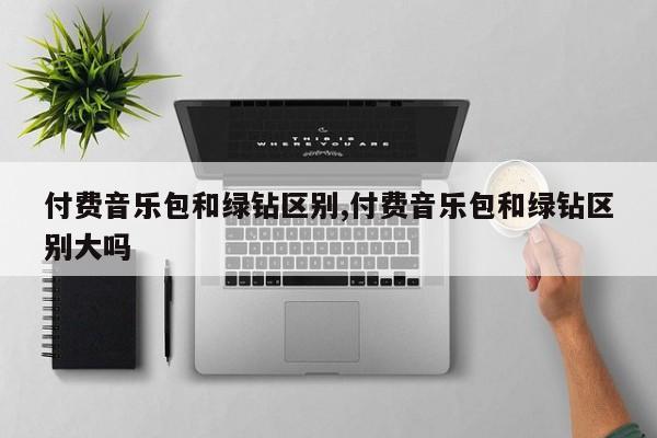 付费音乐包和绿钻区别,付费音乐包和绿钻区别大吗