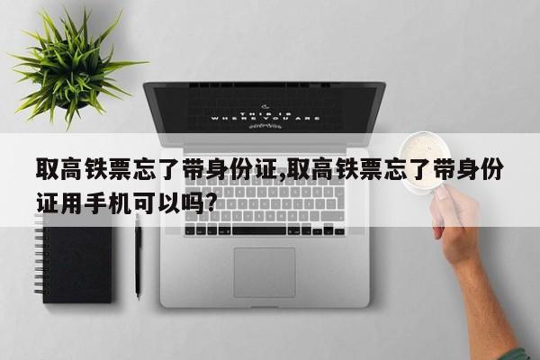 取高铁票忘了带身份证,取高铁票忘了带身份证用手机可以吗?