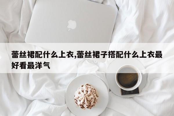 蕾丝裙配什么上衣,蕾丝裙子搭配什么上衣最好看最洋气