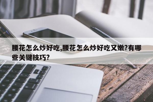 腰花怎么炒好吃,腰花怎么炒好吃又嫩?有哪些关键技巧?