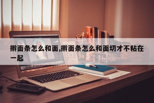 擀面条怎么和面,擀面条怎么和面切才不粘在一起