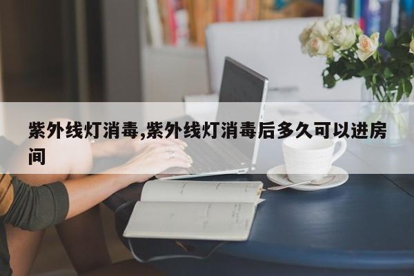 紫外线灯消毒,紫外线灯消毒后多久可以进房间