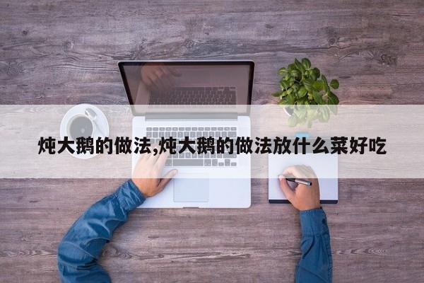 炖大鹅的做法,炖大鹅的做法放什么菜好吃