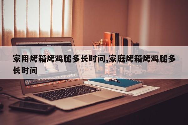 家用烤箱烤鸡腿多长时间,家庭烤箱烤鸡腿多长时间