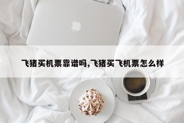 飞猪买机票靠谱吗,飞猪买飞机票怎么样