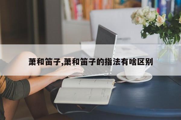 萧和笛子,萧和笛子的指法有啥区别