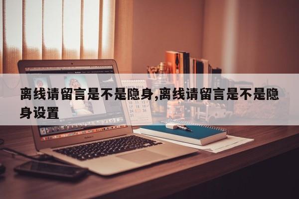 离线请留言是不是隐身,离线请留言是不是隐身设置