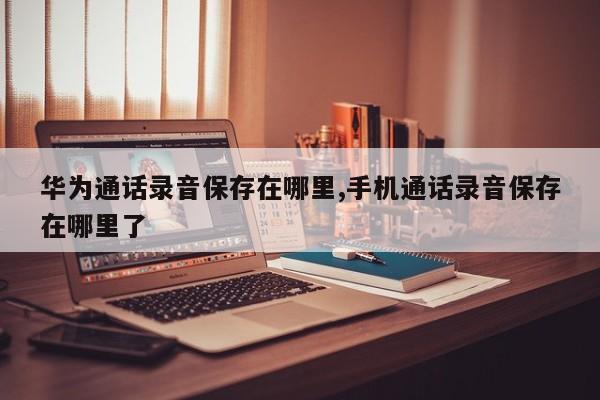 华为通话录音保存在哪里,手机通话录音保存在哪里了