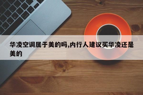 华凌空调属于美的吗,内行人建议买华凌还是美的