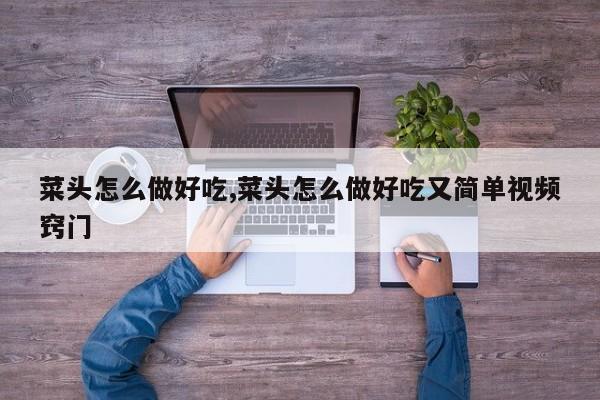 菜头怎么做好吃,菜头怎么做好吃又简单视频窍门
