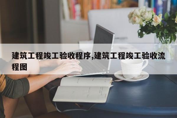 建筑工程竣工验收程序,建筑工程竣工验收流程图