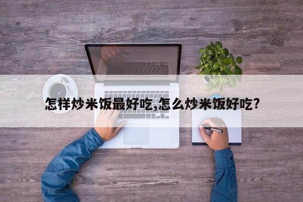 怎样炒米饭最好吃,怎么炒米饭好吃?