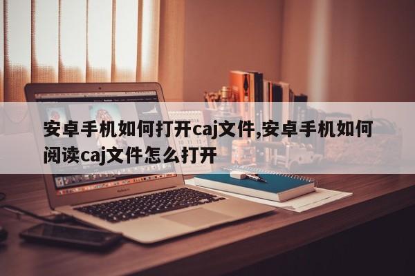 安卓手机如何打开caj文件,安卓手机如何阅读caj文件怎么打开