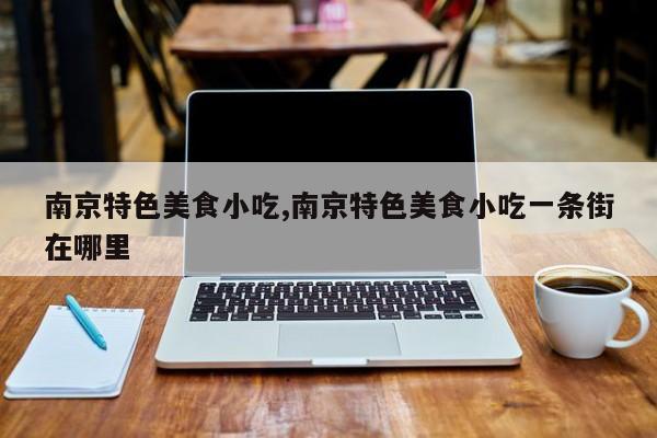 南京特色美食小吃,南京特色美食小吃一条街在哪里