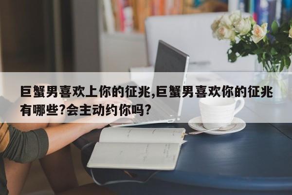 巨蟹男喜欢上你的征兆,巨蟹男喜欢你的征兆有哪些?会主动约你吗?