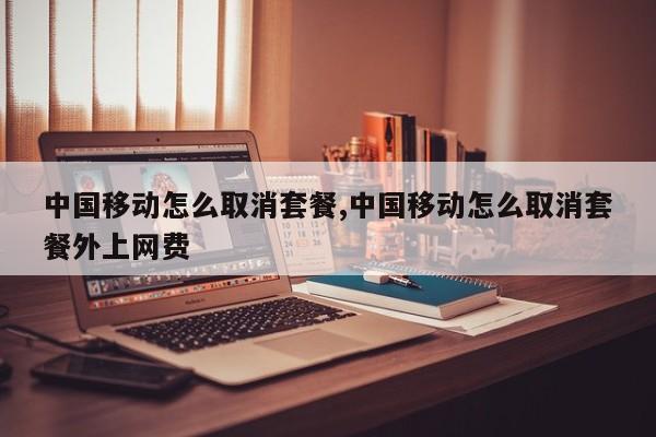 中国移动怎么取消套餐,中国移动怎么取消套餐外上网费