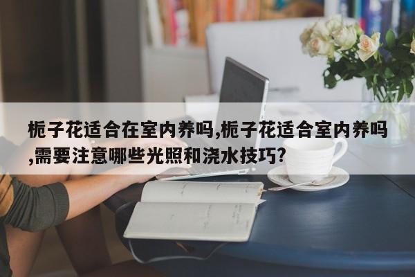 栀子花适合在室内养吗,栀子花适合室内养吗,需要注意哪些光照和浇水技巧?